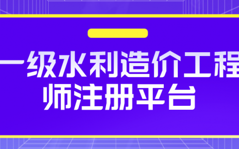 一级水利造价工程师注册平台（水利造价工程师注册管理办法）