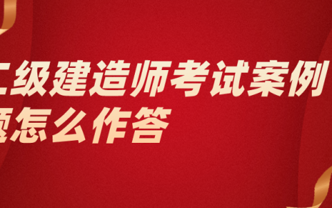 二级建造师考试案例题怎么作答（二建案例题有什么特点）