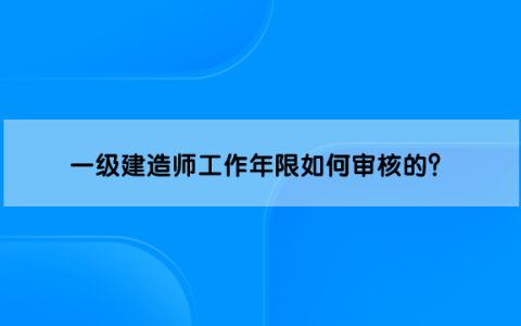 一级建造师工作年限如何审核的？还需要审核吗？