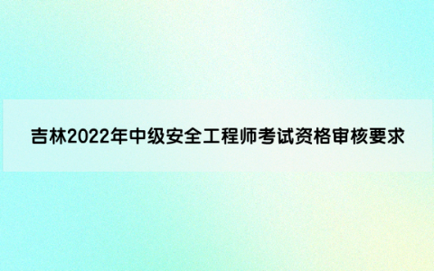 吉林2022年中级安全工程师考试资格审核要求是什么