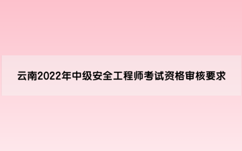 云南2022年中级安全工程师考试资格审核要求是什么