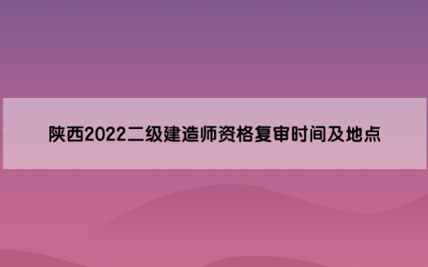 陕西2022二级建造师资格复审时间及地点