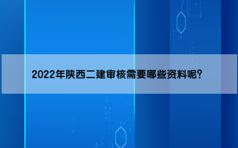 2022年陕西二建审核需要哪些资料呢？什么时间开始审核？