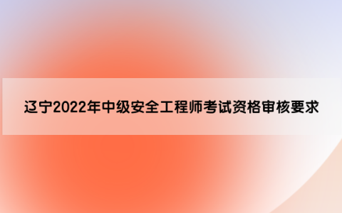辽宁2022年中级安全工程师考试资格审核要求是什么