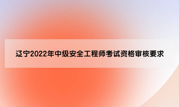 辽宁2022年中级安全工程师考试资格审核要求是什么