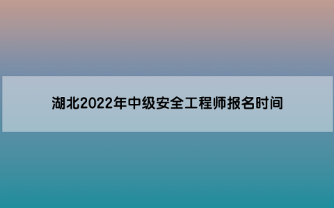 湖北2022年中级安全工程师报名时间为8月22日至8月31日