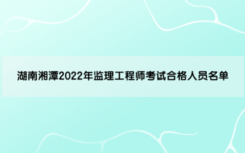 湖南湘潭2022年监理工程师考试合格人员名单（共145人）