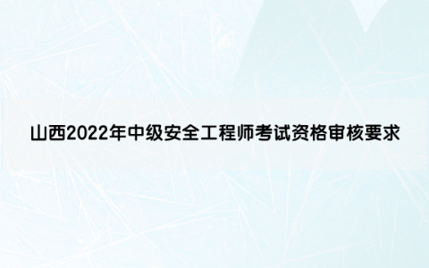 山西2022年中级安全工程师考试资格审核要求是什么