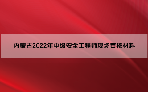 内蒙古2022年中级安全工程师现场审核材料是什么