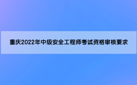 重庆2022年中级安全工程师考试资格审核要求是什么