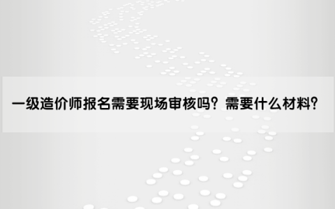 一级造价师报名需要现场审核吗？审核需要什么材料？