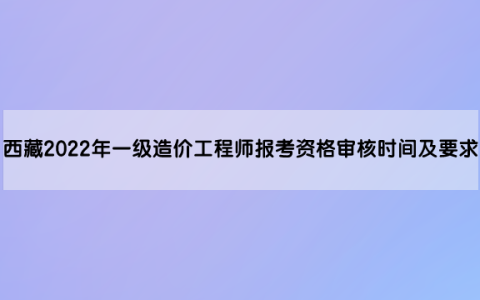 西藏2022年一级造价工程师报考资格审核时间及要求