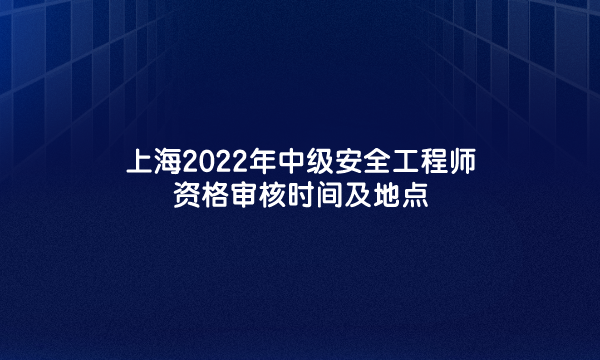 上海2022年中级安全工程师资格审核时间及地点