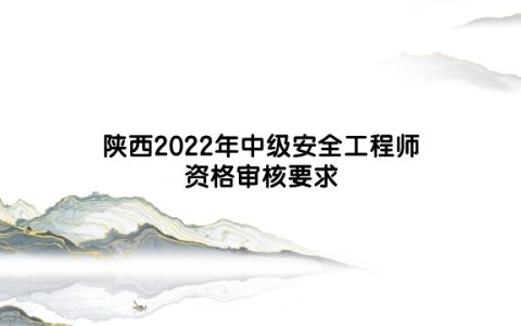陕西2022年中级安全工程师资格审核要求是什么