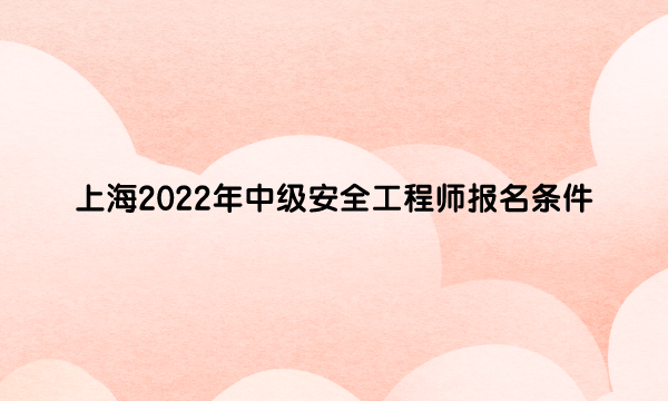 上海2022年中级安全工程师报名条件是什么呀