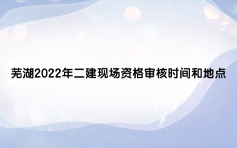 芜湖2022年二级建造师现场资格审核时间和地点（现场资格审查所需材料）