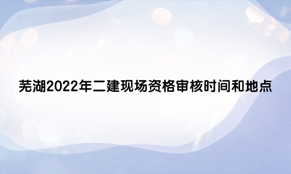芜湖2022年二级建造师现场资格审核时间和地点