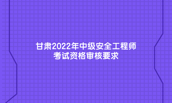 甘肃2022年中级安全工程师考试资格审核要求