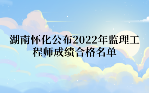 湖南怀化公布2022年监理工程师成绩合格名单（共计131人）
