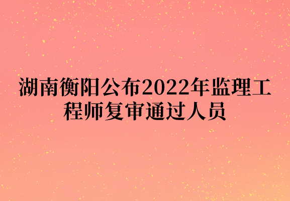 湖南衡阳公布2022年监理工程师复审通过人员（共计70人）