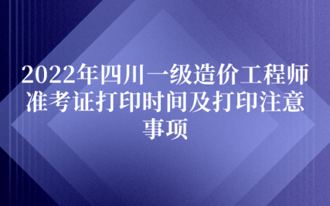 2022年四川一级造价工程师准考证打印时间及打印注意事项