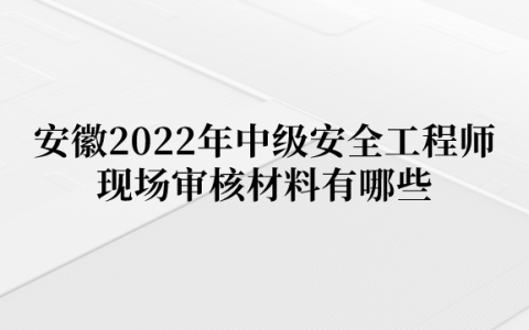 安徽2022年中级安全工程师现场审核材料有哪些