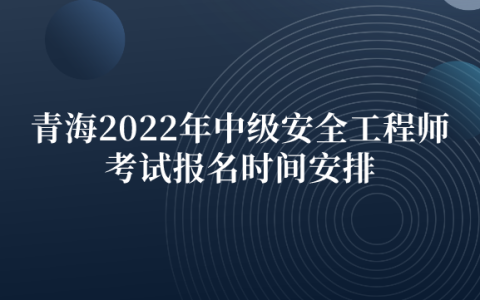 青海2022年中级安全工程师考试报名时间安排（8月23日-8月26日）