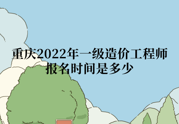 重庆2022年一级造价工程师报名时间是多少？什么时间缴费？