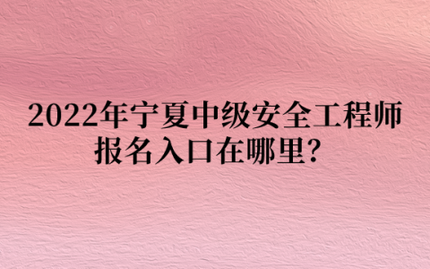 2022年宁夏中级安全工程师报名入口在哪里？什么时间报名？