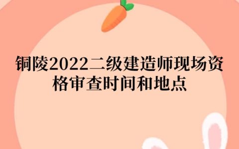 铜陵2022二级建造师现场资格审查时间和地点