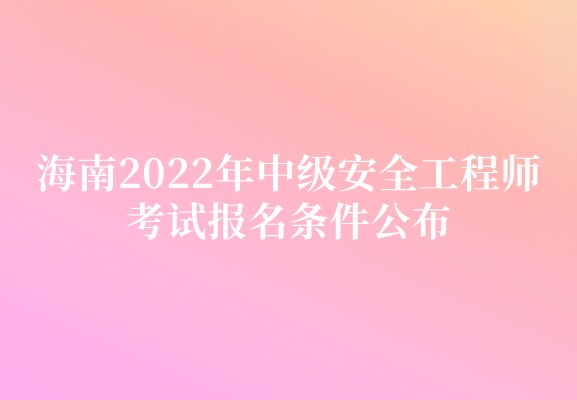 海南2022年中级安全工程师考试报名条件公布