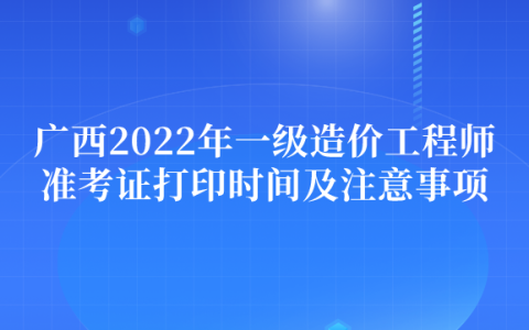 广西2022年一级造价工程师准考证打印时间及注意事项