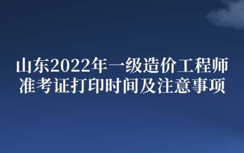 山东2022年一级造价工程师准考证打印时间及注意事项