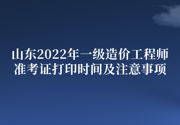 山东2022年一级造价工程师准考证打印时间及注意事项