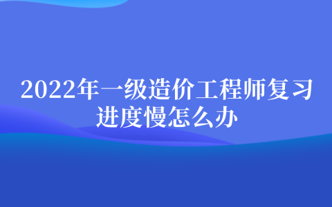 2022年一级造价工程师复习进度慢怎么办（造价备考攻略）