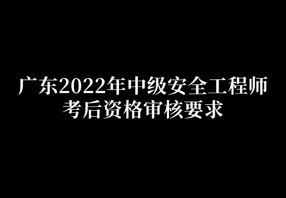 广东2022年中级安全工程师考后资格审核要求