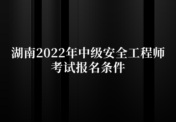 湖南2022年中级安全工程师考试报名条件是什么