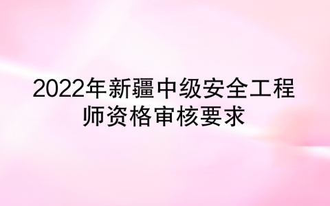 2022年新疆中级安全工程师资格审核要求