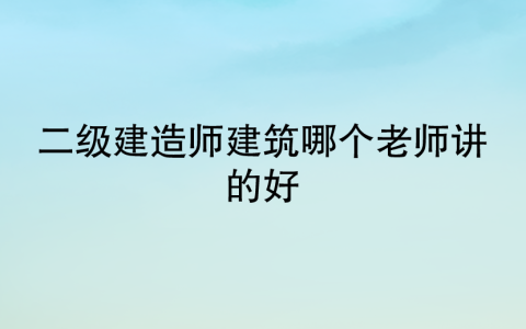 二级建造师建筑哪个老师讲的好(二建建筑老师排行)