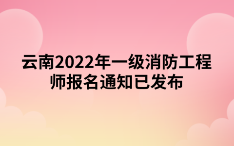 云南2022年一级消防工程师报名通知已发布（云南人事考试网）