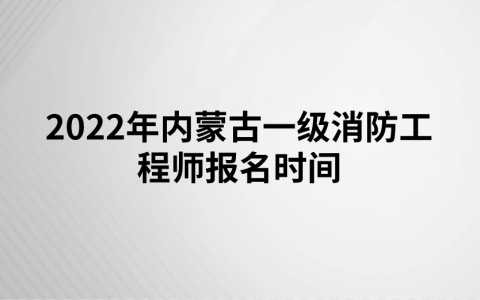 2022年内蒙古一级消防工程师报名时间（8月30日-9月11日）