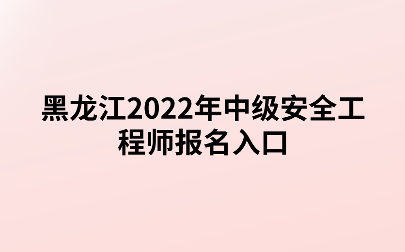 黑龙江2022年中级安全工程师报名入口已开通（黑龙江省人事考试网）