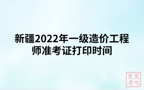 新疆2022年一级造价工程师准考证打印时间及注意事项