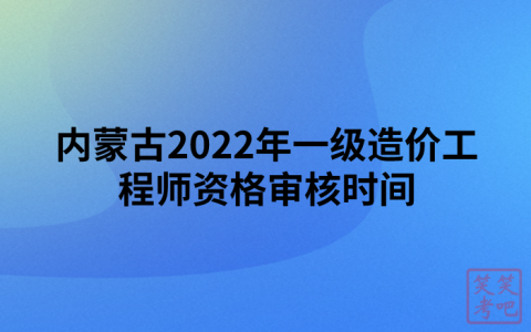 内蒙古2022年一级造价工程师资格审核时间及所需材料