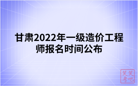 甘肃2022年一级造价工程师报名时间公布（8月31日-9月7日）
