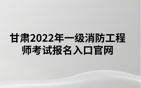甘肃2022年一级消防工程师考试报名入口官网（中国人事考试网）