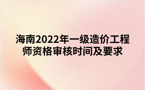 海南2022年一级造价工程师资格审核时间及要求