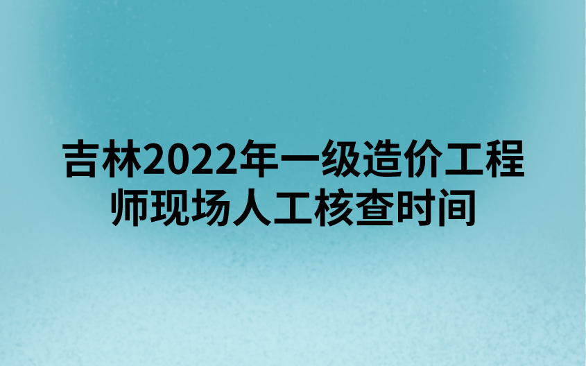 吉林2022年一级造价工程师现场人工核查时间（9月5日 - 9月9日）
