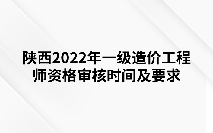 陕西2022年一级造价工程师资格审核时间及要求
