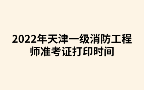 2022年天津一级消防工程师准考证打印时间